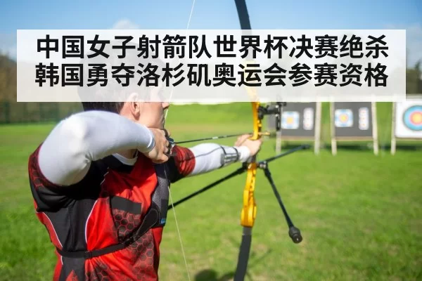 中国女子射箭队世界杯决赛绝杀韩国勇夺洛杉矶奥运会参赛资格