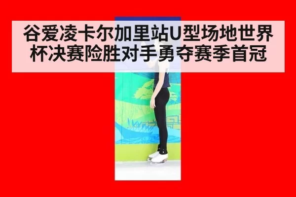谷爱凌卡尔加里站U型场地世界杯决赛险胜对手勇夺赛季首冠