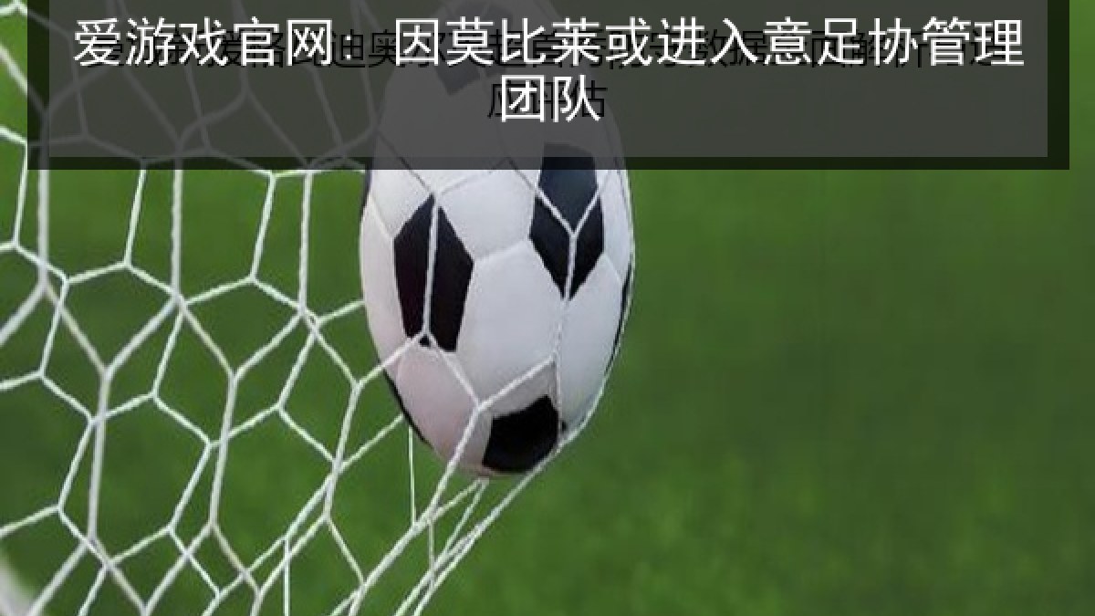 爱游戏官网: 因莫比莱或进入意足协管理团队 爱游戏官网: 因莫比莱或进入意足协管理团队