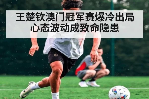 王楚钦澳门冠军赛爆冷出局心态波动成致命隐患