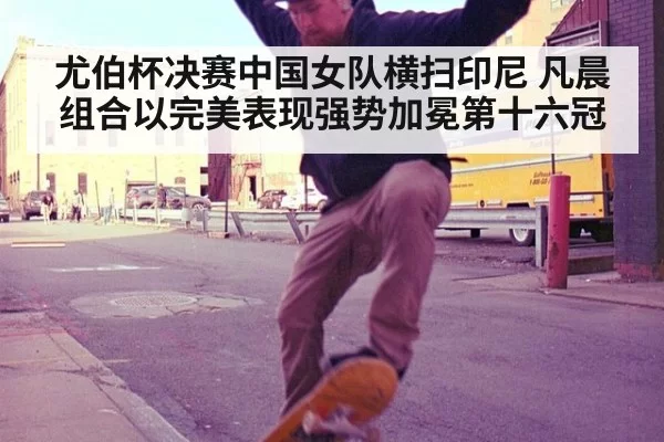尤伯杯决赛中国女队横扫印尼 凡晨组合以完美表现强势加冕第十六冠