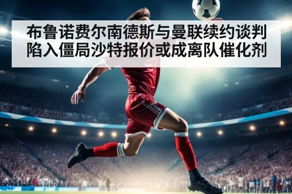 布鲁诺费尔南德斯与曼联续约谈判陷入僵局沙特报价或成离队催化剂