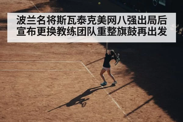 波兰名将斯瓦泰克美网八强出局后宣布更换教练团队重整旗鼓再出发