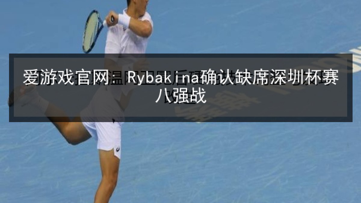 爱游戏官网: Rybakina确认缺席深圳杯赛八强战